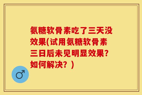 氨糖软骨素吃了三天没效果(试用氨糖软骨素三日后未见明显效果？如何解决？)