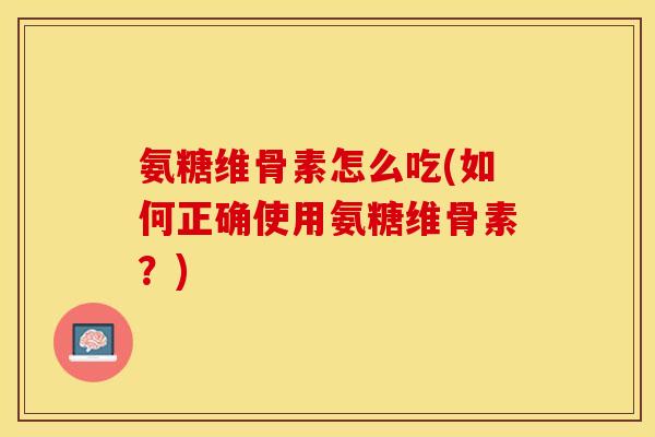 氨糖维骨素怎么吃(如何正确使用氨糖维骨素？)