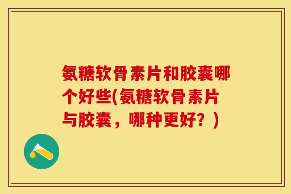 氨糖软骨素片和胶囊哪个好些(氨糖软骨素片与胶囊，哪种更好？)