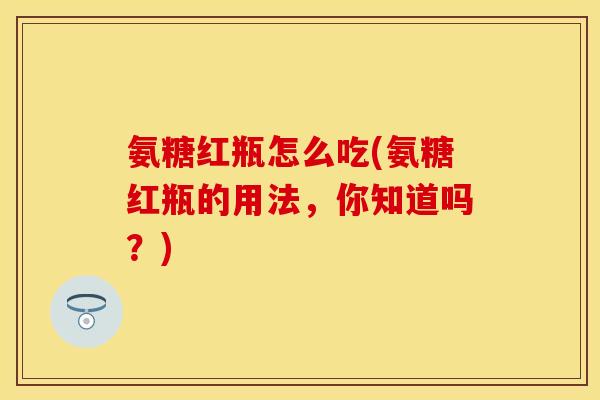 氨糖红瓶怎么吃(氨糖红瓶的用法，你知道吗？)