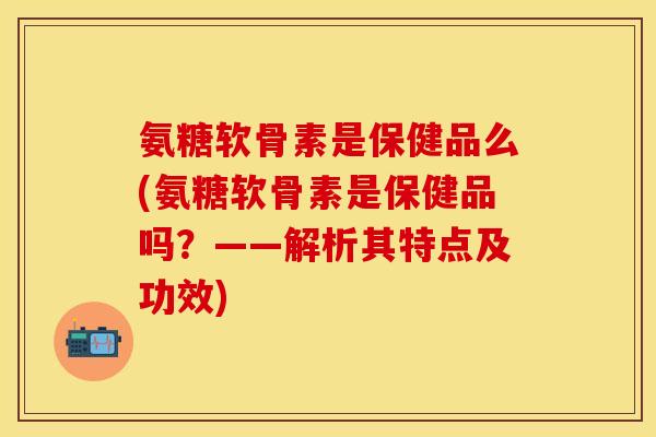 氨糖软骨素是保健品么(氨糖软骨素是保健品吗？——解析其特点及功效)