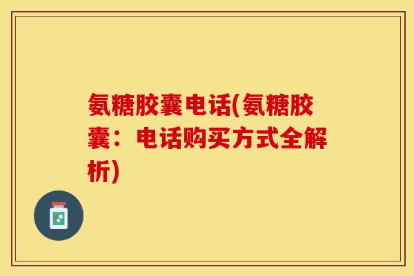 氨糖胶囊电话(氨糖胶囊：电话购买方式全解析)