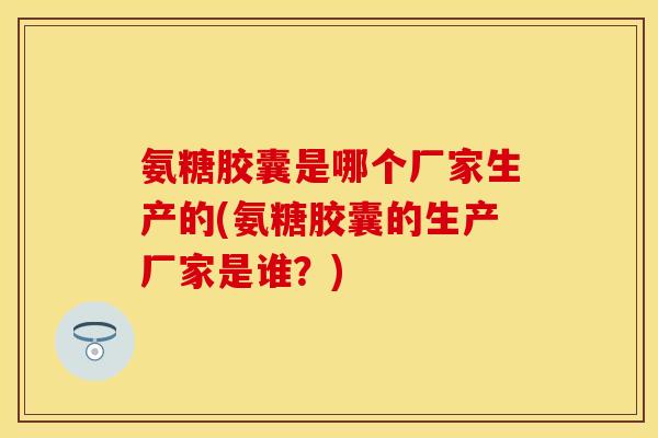 氨糖胶囊是哪个厂家生产的(氨糖胶囊的生产厂家是谁？)