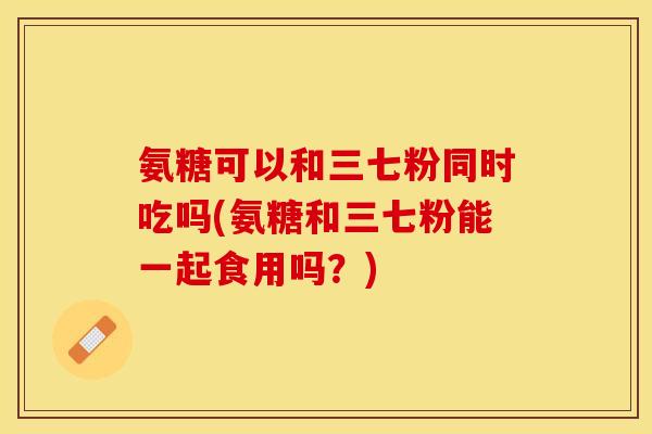 氨糖可以和三七粉同时吃吗(氨糖和三七粉能一起食用吗？)