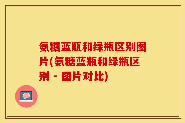 氨糖蓝瓶和绿瓶区别图片(氨糖蓝瓶和绿瓶区别 - 图片对比)