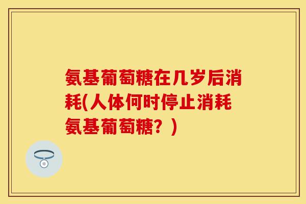 氨基葡萄糖在几岁后消耗(人体何时停止消耗氨基葡萄糖？)