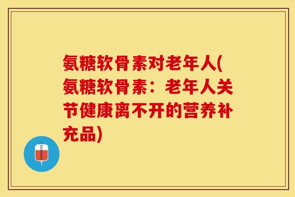 氨糖软骨素对老年人(氨糖软骨素：老年人关节健康离不开的营养补充品)