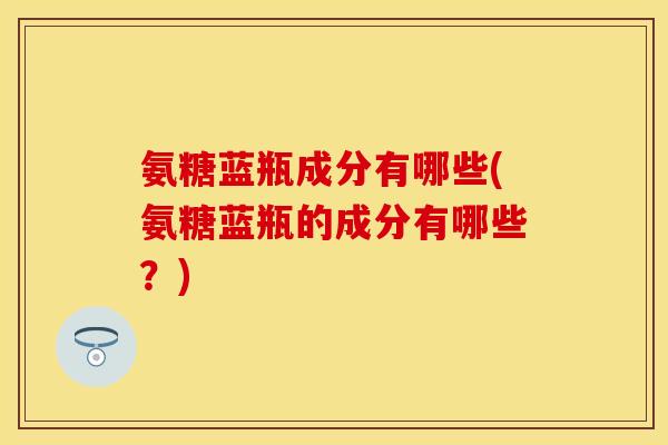 氨糖蓝瓶成分有哪些(氨糖蓝瓶的成分有哪些？)