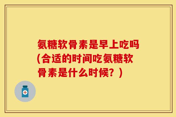 氨糖软骨素是早上吃吗(合适的时间吃氨糖软骨素是什么时候？)