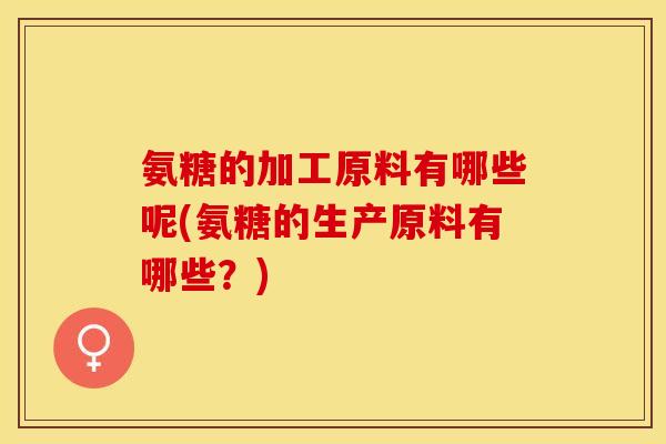 氨糖的加工原料有哪些呢(氨糖的生产原料有哪些？)