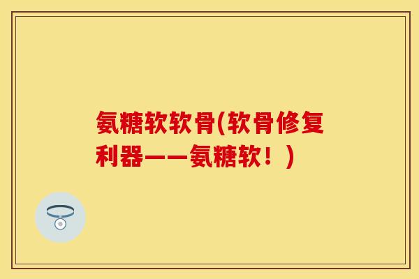 氨糖软软骨(软骨修复利器——氨糖软！)