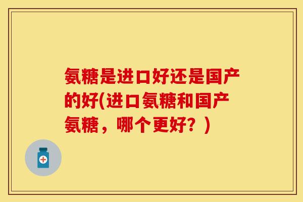 氨糖是进口好还是国产的好(进口氨糖和国产氨糖，哪个更好？)