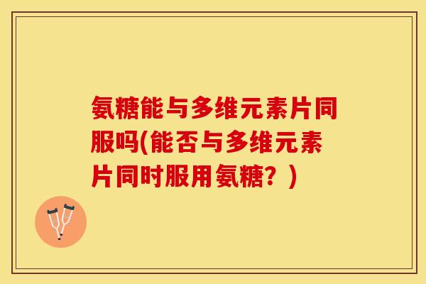 氨糖能与多维元素片同服吗(能否与多维元素片同时服用氨糖？)