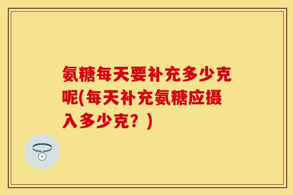 氨糖每天要补充多少克呢(每天补充氨糖应摄入多少克？)