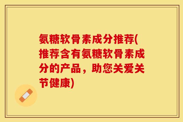 氨糖软骨素成分推荐(推荐含有氨糖软骨素成分的产品，助您关爱关节健康)