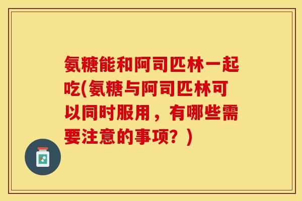 氨糖能和阿司匹林一起吃(氨糖与阿司匹林可以同时服用,有哪些需要注意的事项?)-第1张图片-关节保镖 氨糖能和阿司匹林一起吃(氨糖与阿司匹林可以同时服用,有哪些需要注意的事项?)-第1张图片-关节保镖