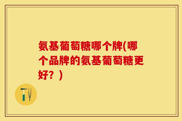 氨基葡萄糖哪个牌(哪个品牌的氨基葡萄糖更好？)