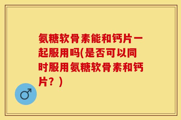 氨糖软骨素能和钙片一起服用吗(是否可以同时服用氨糖软骨素和钙片？)