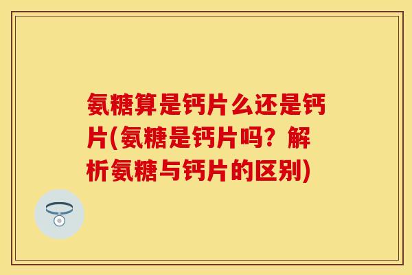 氨糖算是钙片么还是钙片(氨糖是钙片吗？解析氨糖与钙片的区别)