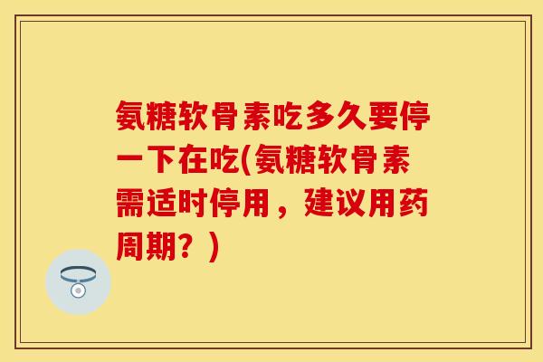 氨糖软骨素吃多久要停一下在吃(氨糖软骨素需适时停用，建议用药周期？)