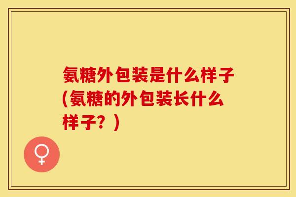 氨糖外包装是什么样子(氨糖的外包装长什么样子?)-第1张图片-关节保镖 氨糖外包装是什么样子(氨糖的外包装长什么样子?)-第1张图片-关节保镖