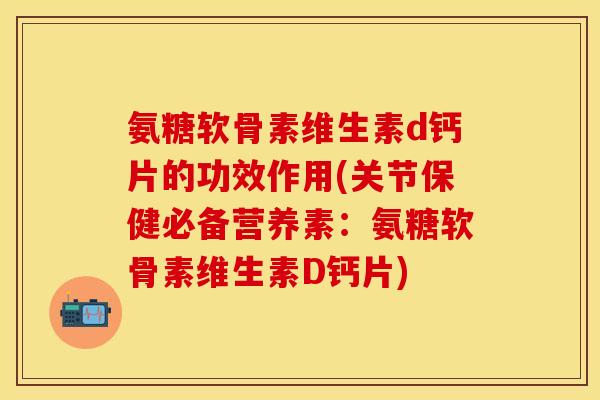 氨糖软骨素维生素d钙片的功效作用(关节保健必备营养素：氨糖软骨素维生素D钙片)