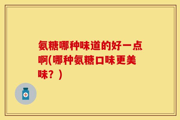 氨糖哪种味道的好一点啊(哪种氨糖口味更美味?)-第1张图片-关节保镖 氨糖哪种味道的好一点啊(哪种氨糖口味更美味?)-第1张图片-关节保镖