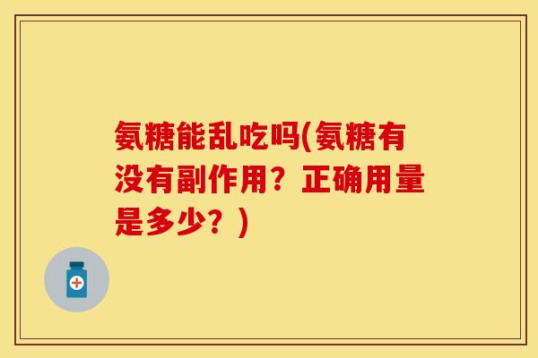 氨糖能乱吃吗(氨糖有没有副作用？正确用量是多少？)