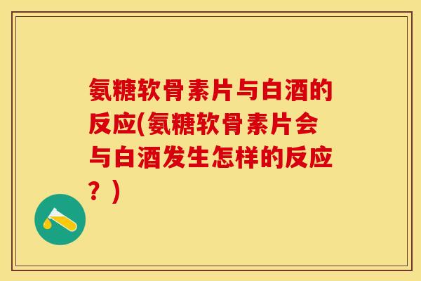 氨糖软骨素片与白酒的反应(氨糖软骨素片会与白酒发生怎样的反应？)