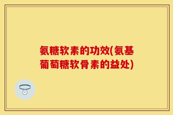 氨糖软素的功效(氨基葡萄糖软骨素的益处)
