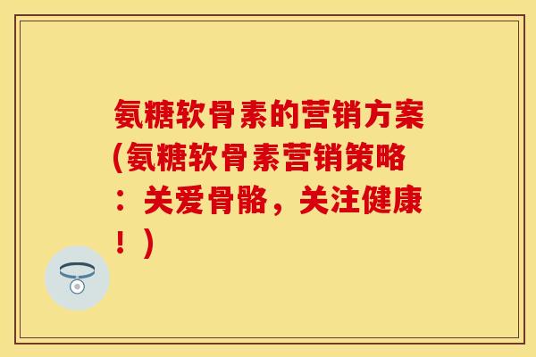 氨糖软骨素的营销方案(氨糖软骨素营销策略：关爱骨骼，关注健康！)
