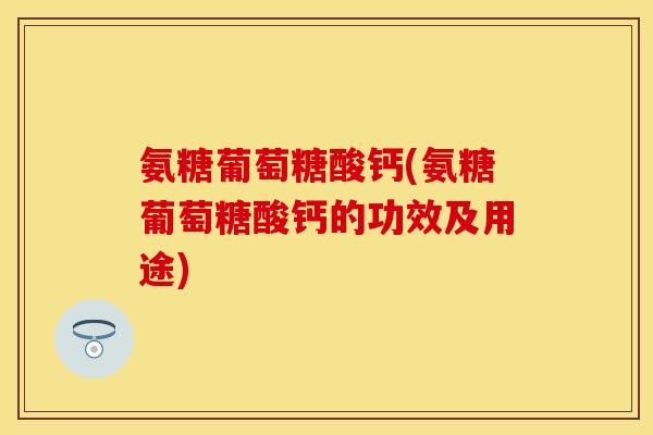 氨糖葡萄糖酸钙(氨糖葡萄糖酸钙的功效及用途)