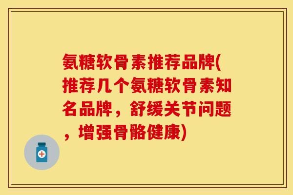 氨糖软骨素推荐品牌(推荐几个氨糖软骨素知名品牌，舒缓关节问题，增强骨骼健康)