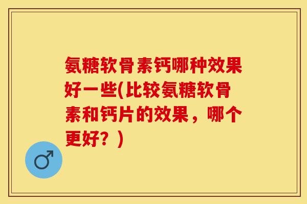 氨糖软骨素钙哪种效果好一些(比较氨糖软骨素和钙片的效果，哪个更好？)