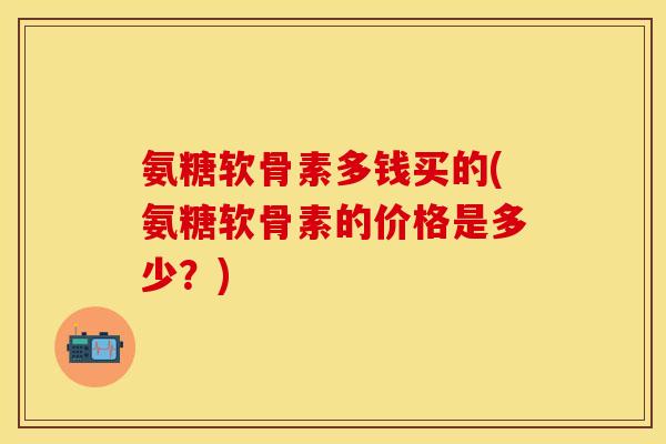 氨糖软骨素多钱买的(氨糖软骨素的价格是多少？)