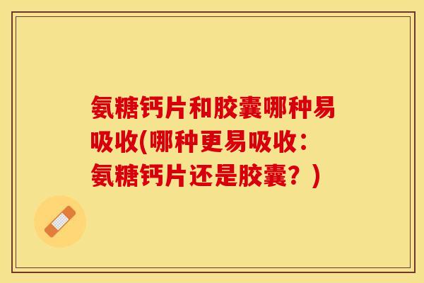 氨糖钙片和胶囊哪种易吸收(哪种更易吸收：氨糖钙片还是胶囊？)