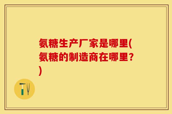氨糖生产厂家是哪里(氨糖的制造商在哪里？)-第1张图片-关节保镖
