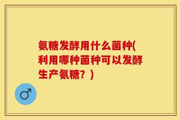 氨糖发酵用什么菌种(利用哪种菌种可以发酵生产氨糖？)