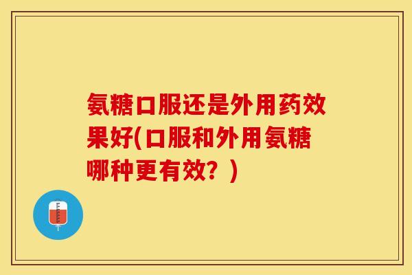 氨糖口服还是外用药效果好(口服和外用氨糖哪种更有效？)