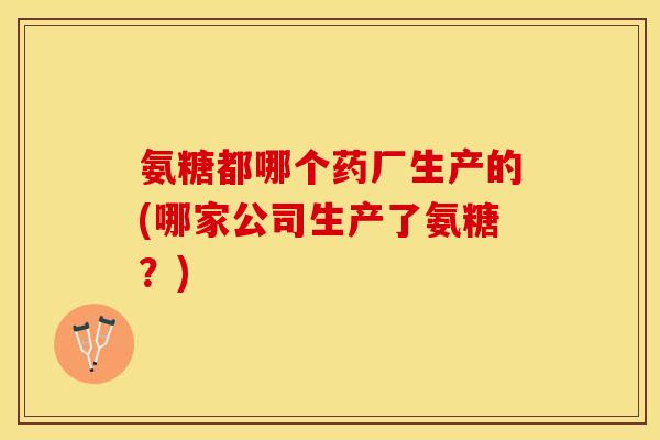 氨糖都哪个药厂生产的(哪家公司生产了氨糖？)