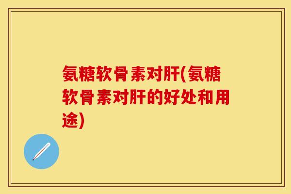 氨糖软骨素对肝(氨糖软骨素对肝的好处和用途)