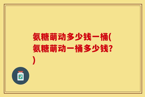 氨糖萌动多少钱一桶(氨糖萌动一桶多少钱？)