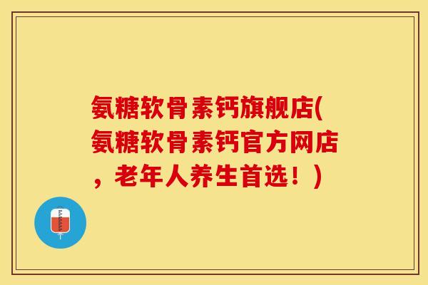 氨糖软骨素钙旗舰店(氨糖软骨素钙官方网店，老年人养生首选！)