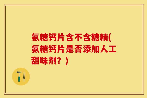 氨糖钙片含不含糖精(氨糖钙片是否添加人工甜味剂？)