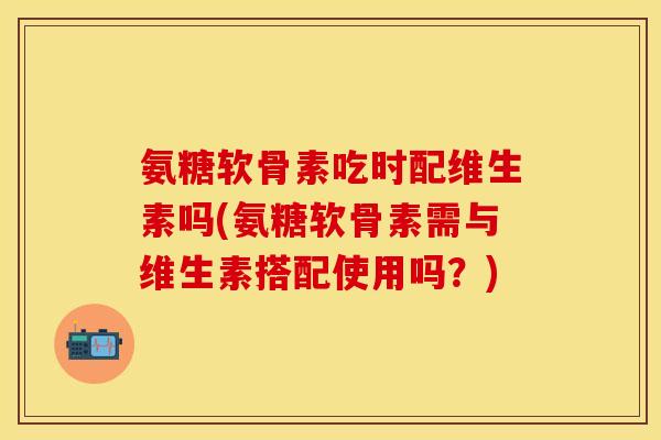 氨糖软骨素吃时配维生素吗(氨糖软骨素需与维生素搭配使用吗？)