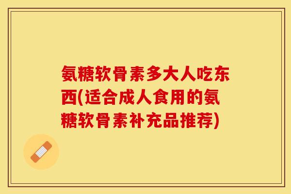 氨糖软骨素多大人吃东西(适合成人食用的氨糖软骨素补充品推荐)