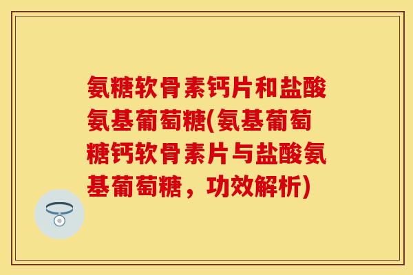 氨糖软骨素钙片和盐酸氨基葡萄糖(氨基葡萄糖钙软骨素片与盐酸氨基葡萄糖，功效解析)