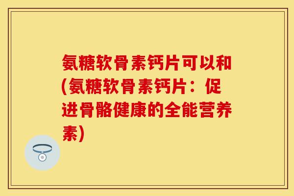 氨糖软骨素钙片可以和(氨糖软骨素钙片：促进骨骼健康的全能营养素)