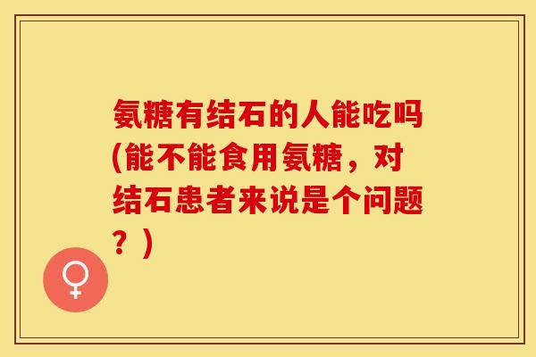 氨糖有结石的人能吃吗(能不能食用氨糖，对结石患者来说是个问题？)