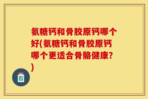 氨糖钙和骨胶原钙哪个好(氨糖钙和骨胶原钙哪个更适合骨骼健康？)